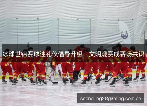 冰球世锦赛球迷礼仪倡导升级，文明观赛成赛场共识